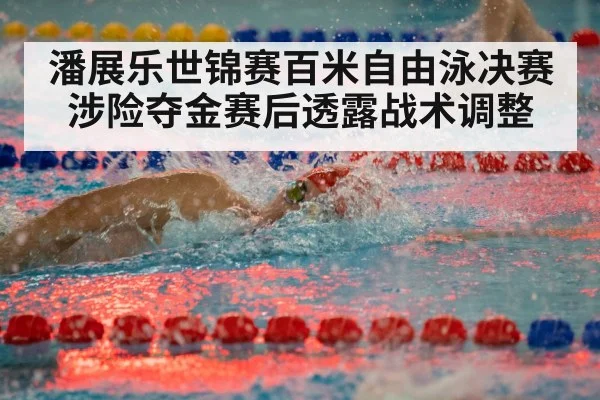 潘展乐世锦赛百米自由泳决赛涉险夺金赛后透露战术调整