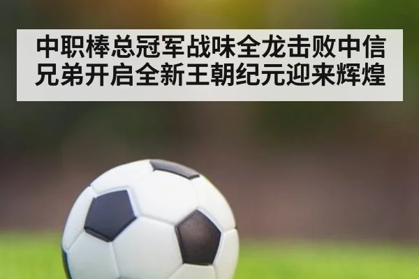 中职棒总冠军战味全龙击败中信兄弟开启全新王朝纪元迎来辉煌