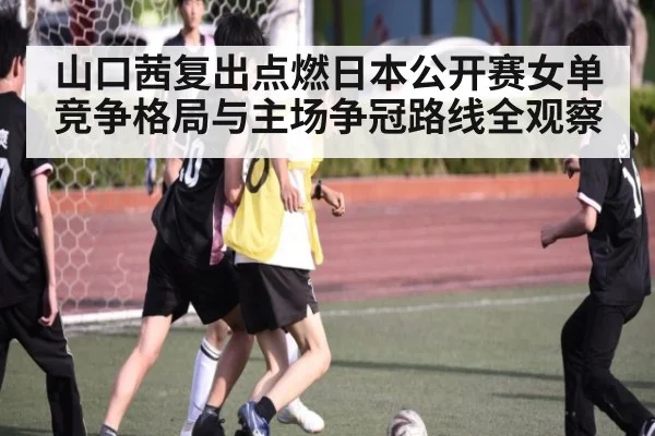 山口茜复出点燃日本公开赛女单竞争格局与主场争冠路线全观察